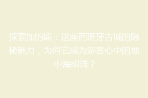 探索加的斯：这座西班牙古城的隐秘魅力，为何它成为游客心中的地中海明珠？