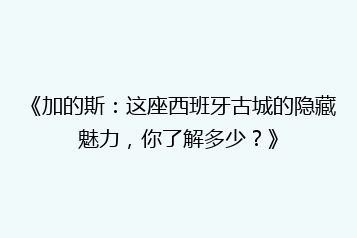 《加的斯:这座西班牙古城的隐藏魅力,你了解多少?》