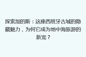 探索加的斯：这座西班牙古城的隐藏魅力，为何它成为地中海旅游的新宠？