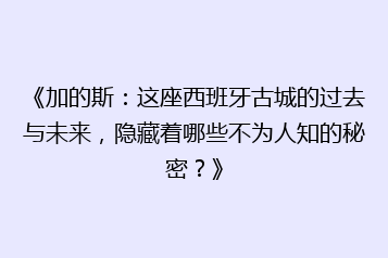 《加的斯:这座西班牙古城的过去与未来,隐藏着哪些不为人知的秘密?》