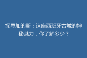 探寻加的斯：这座西班牙古城的神秘魅力，你了解多少？