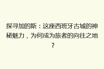 探寻加的斯:这座西班牙古城的神秘魅力,为何成为旅者的向往之地?