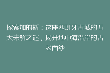 探索加的斯:这座西班牙古城的五大未解之谜,揭开地中海沿岸的古老面纱