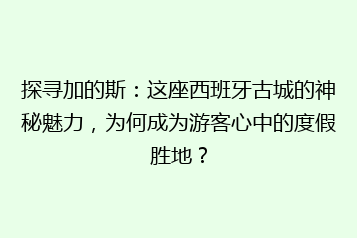 探寻加的斯:这座西班牙古城的神秘魅力,为何成为游客心中的度假胜地?