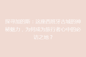 探寻加的斯：这座西班牙古城的神秘魅力，为何成为旅行者心中的必访之地？