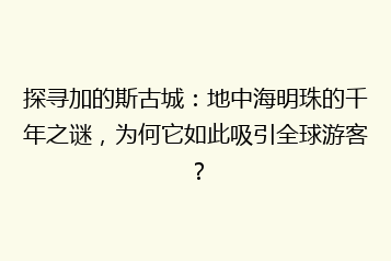探寻加的斯古城：地中海明珠的千年之谜，为何它如此吸引全球游客？