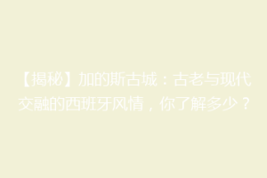 【揭秘】加的斯古城：古老与现代交融的西班牙风情，你了解多少？