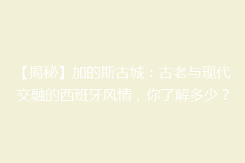 【揭秘】加的斯古城:古老与现代交融的西班牙风情,你了解多少?