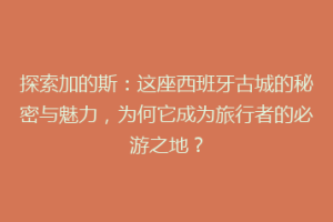 探索加的斯：这座西班牙古城的秘密与魅力，为何它成为旅行者的必游之地？