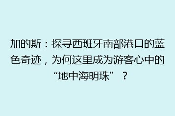 加的斯:探寻西班牙南部港口的蓝色奇迹,为何这里成为游客心中的“地中海明珠”?