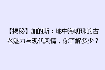 【揭秘】加的斯:地中海明珠的古老魅力与现代风情,你了解多少?