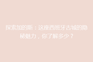 探索加的斯：这座西班牙古城的隐秘魅力，你了解多少？