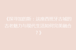 《探寻加的斯：这座西班牙古城的古老魅力与现代生活如何完美融合？》
