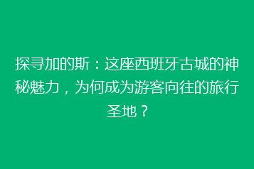 探寻加的斯:这座西班牙古城的神秘魅力,为何成为游客向往的旅行圣地?