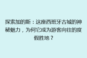 探索加的斯：这座西班牙古城的神秘魅力，为何它成为游客向往的度假胜地？