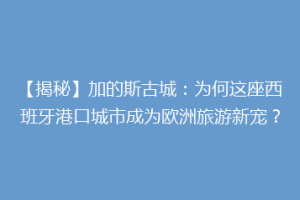 【揭秘】加的斯古城：为何这座西班牙港口城市成为欧洲旅游新宠？