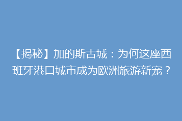 【揭秘】加的斯古城:为何这座西班牙港口城市成为欧洲旅游新宠?