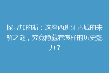 探寻加的斯:这座西班牙古城的未解之谜,究竟隐藏着怎样的历史魅力?