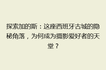 探索加的斯：这座西班牙古城的隐秘角落，为何成为摄影爱好者的天堂？