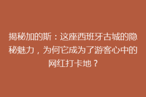 揭秘加的斯：这座西班牙古城的隐秘魅力，为何它成为了游客心中的网红打卡地？