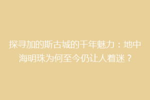 探寻加的斯古城的千年魅力：地中海明珠为何至今仍让人着迷？