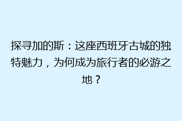 探寻加的斯:这座西班牙古城的独特魅力,为何成为旅行者的必游之地?