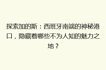 探索加的斯:西班牙南端的神秘港口,隐藏着哪些不为人知的魅力之地?