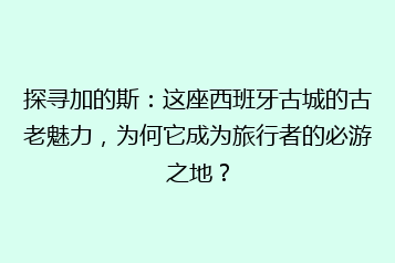 探寻加的斯:这座西班牙古城的古老魅力,为何它成为旅行者的必游之地?