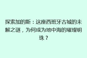 探索加的斯：这座西班牙古城的未解之谜，为何成为地中海的璀璨明珠？