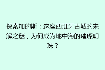 探索加的斯：这座西班牙古城的未解之谜，为何成为地中海的璀璨明珠？