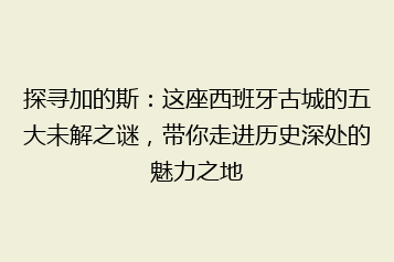 探寻加的斯:这座西班牙古城的五大未解之谜,带你走进历史深处的魅力之地