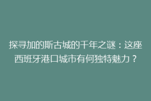 探寻加的斯古城的千年之谜：这座西班牙港口城市有何独特魅力？