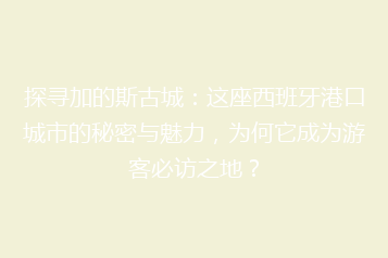 探寻加的斯古城:这座西班牙港口城市的秘密与魅力,为何它成为游客必访之地?