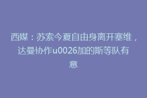 西媒：苏索今夏自由身离开塞维，达曼协作u0026加的斯等队有意