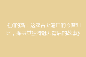 《加的斯：这座古老港口的今昔对比，探寻其独特魅力背后的故事》