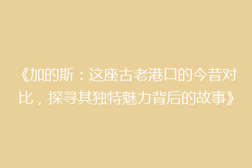 《加的斯：这座古老港口的今昔对比，探寻其独特魅力背后的故事》