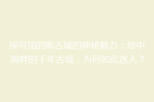 探寻加的斯古城的神秘魅力：地中海畔的千年古城，为何如此迷人？