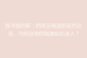 探寻加的斯：西班牙南部的蓝色珍珠，为何这里的海滩如此迷人？