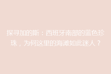 探寻加的斯:西班牙南部的蓝色珍珠,为何这里的海滩如此迷人?