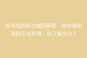 探寻加的斯古城的秘密：地中海明珠的千年风情，你了解多少？