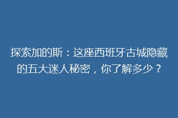 探索加的斯:这座西班牙古城隐藏的五大迷人秘密,你了解多少?