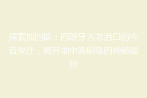 探索加的斯：西班牙古老港口的今昔变迁，揭开地中海明珠的神秘面纱