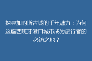 探寻加的斯古城的千年魅力：为何这座西班牙港口城市成为旅行者的必访之地？