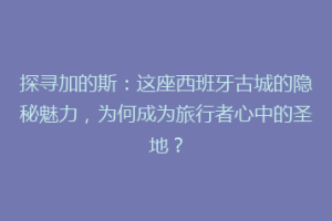 探寻加的斯：这座西班牙古城的隐秘魅力，为何成为旅行者心中的圣地？
