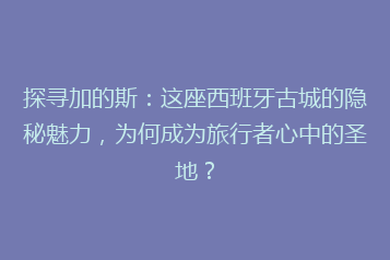 探寻加的斯:这座西班牙古城的隐秘魅力,为何成为旅行者心中的圣地?