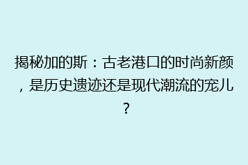 揭秘加的斯:古老港口的时尚新颜,是历史遗迹还是现代潮流的宠儿?