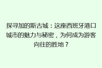 探寻加的斯古城:这座西班牙港口城市的魅力与秘密,为何成为游客向往的胜地?