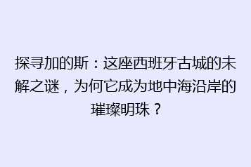 探寻加的斯:这座西班牙古城的未解之谜,为何它成为地中海沿岸的璀璨明珠?