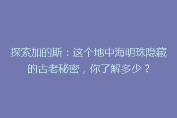 探索加的斯:这个地中海明珠隐藏的古老秘密,你了解多少?