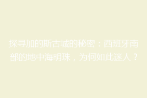 探寻加的斯古城的秘密：西班牙南部的地中海明珠，为何如此迷人？